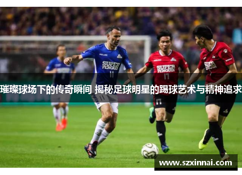 璀璨球场下的传奇瞬间 揭秘足球明星的踢球艺术与精神追求