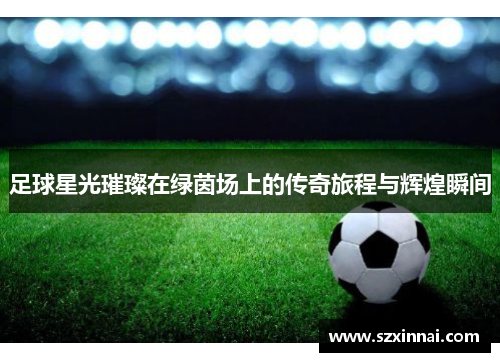 足球星光璀璨在绿茵场上的传奇旅程与辉煌瞬间