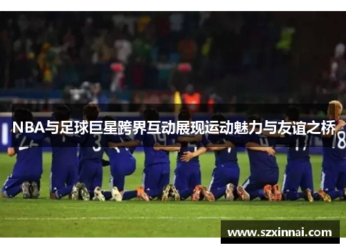 NBA与足球巨星跨界互动展现运动魅力与友谊之桥