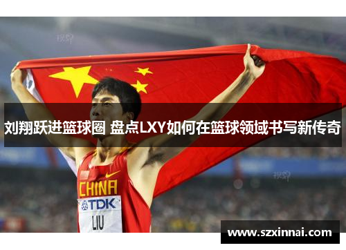 刘翔跃进篮球圈 盘点LXY如何在篮球领域书写新传奇