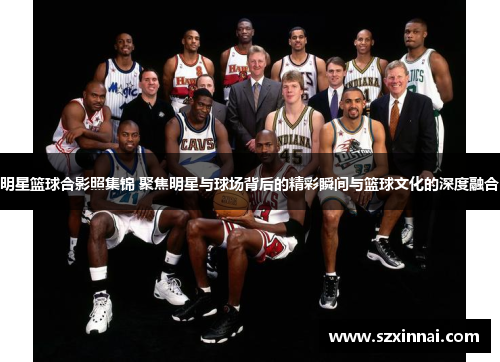 明星篮球合影照集锦 聚焦明星与球场背后的精彩瞬间与篮球文化的深度融合